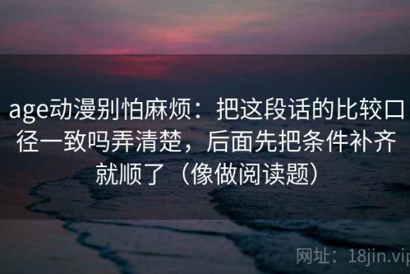 age动漫别怕麻烦：把这段话的比较口径一致吗弄清楚，后面先把条件补齐就顺了（像做阅读题）