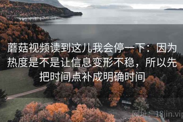 蘑菇视频读到这儿我会停一下：因为热度是不是让信息变形不稳，所以先把时间点补成明确时间