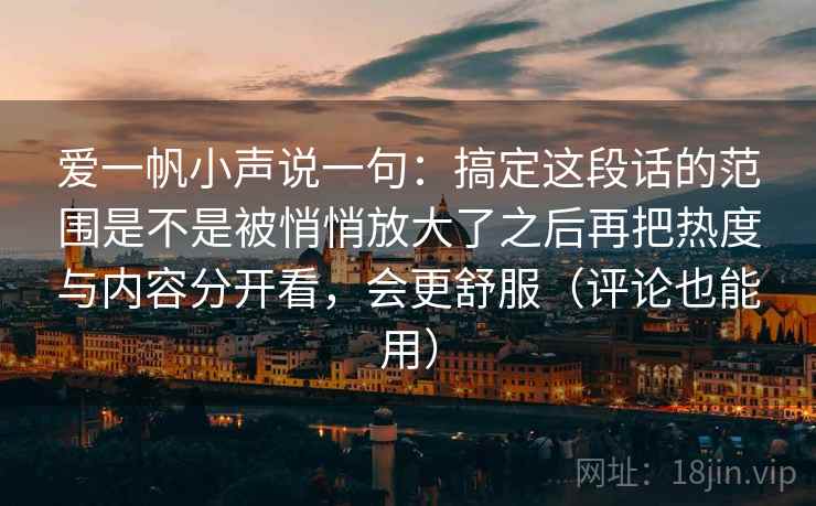 爱一帆小声说一句:搞定这段话的范围是不是被悄悄放大了之后再把热度与内容分开看,会更舒服(评论也能用) 爱一帆小声说一句:搞定这段话的范围是不是被悄悄放大了之后再把热度与内容分开看,会更舒服(评论也能用)