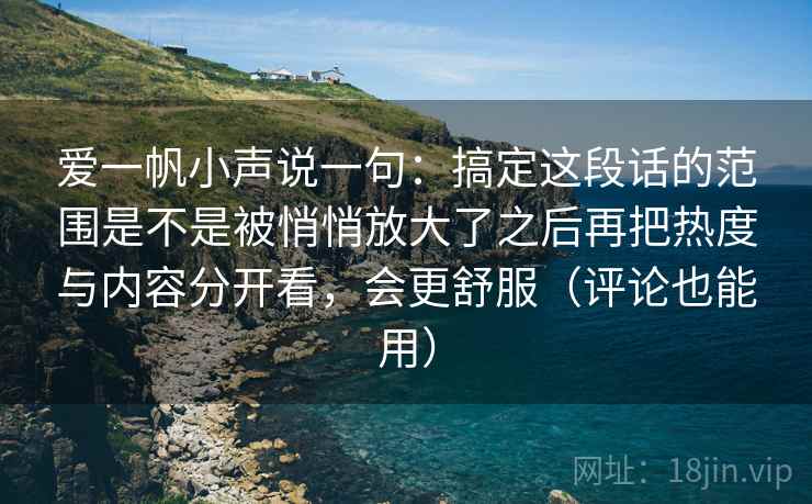 爱一帆小声说一句:搞定这段话的范围是不是被悄悄放大了之后再把热度与内容分开看,会更舒服(评论也能用) 爱一帆小声说一句:搞定这段话的范围是不是被悄悄放大了之后再把热度与内容分开看,会更舒服(评论也能用)